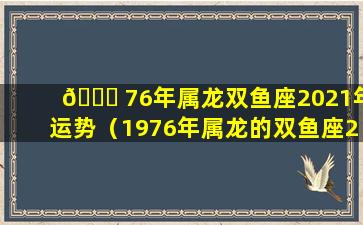 🐒 76年属龙双鱼座2021年运势（1976年属龙的双鱼座2021年运势）